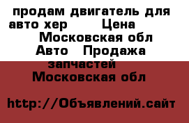 продам двигатель для авто хер 18  › Цена ­ 45 000 - Московская обл. Авто » Продажа запчастей   . Московская обл.